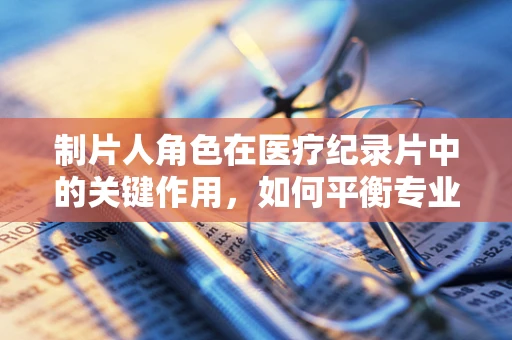 制片人角色在医疗纪录片中的关键作用，如何平衡专业与吸引力？