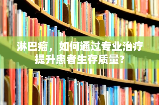 淋巴瘤，如何通过专业治疗提升患者生存质量？