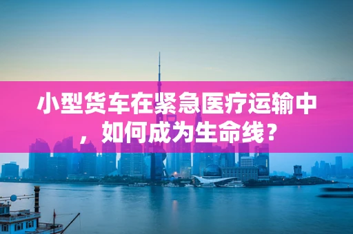 小型货车在紧急医疗运输中，如何成为生命线？