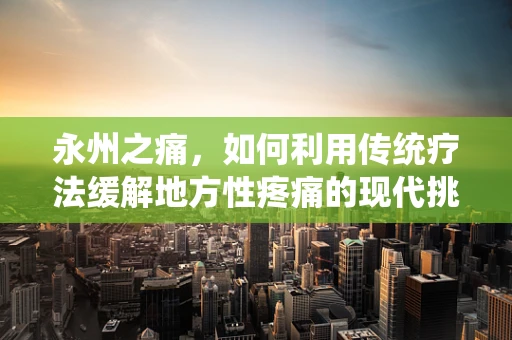 永州之痛，如何利用传统疗法缓解地方性疼痛的现代挑战？