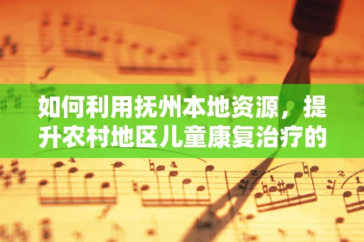 如何利用抚州本地资源，提升农村地区儿童康复治疗的可及性？