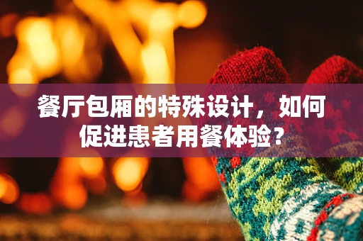 餐厅包厢的特殊设计，如何促进患者用餐体验？