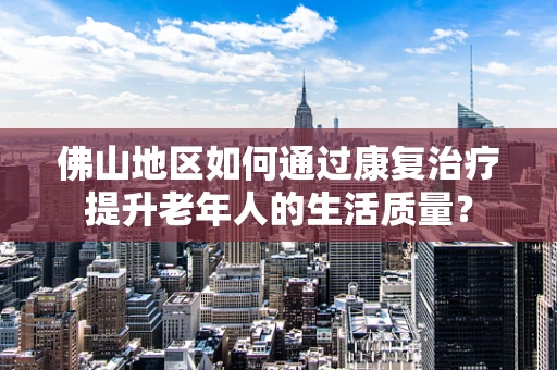 佛山地区如何通过康复治疗提升老年人的生活质量？