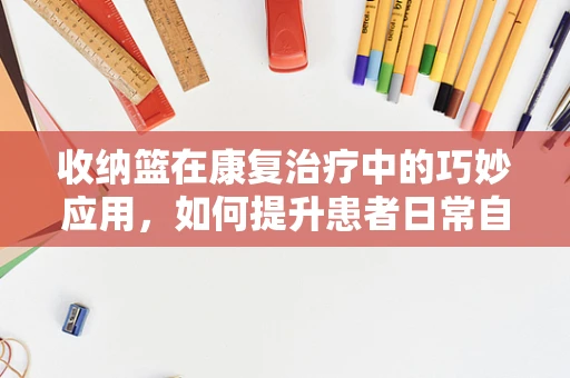 收纳篮在康复治疗中的巧妙应用，如何提升患者日常自理能力？
