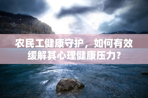 农民工健康守护，如何有效缓解其心理健康压力？