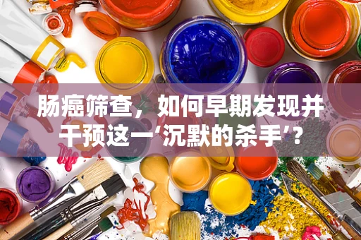 肠癌筛查，如何早期发现并干预这一‘沉默的杀手’？