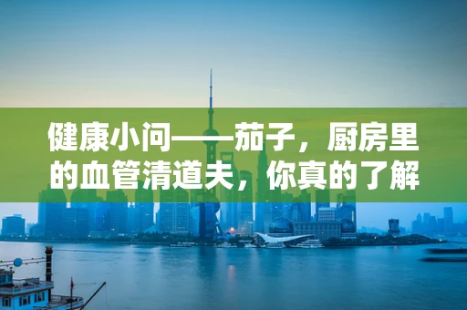 健康小问——茄子，厨房里的血管清道夫，你真的了解它吗？