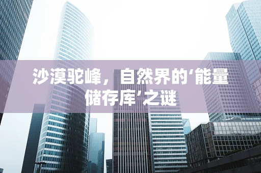 沙漠驼峰，自然界的‘能量储存库’之谜