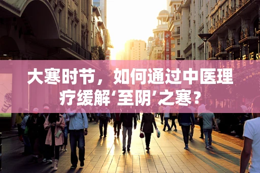 大寒时节，如何通过中医理疗缓解‘至阴’之寒？