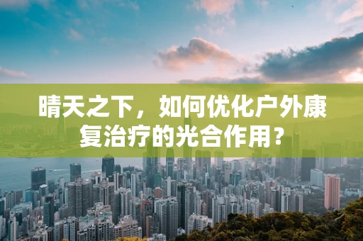 晴天之下，如何优化户外康复治疗的光合作用？