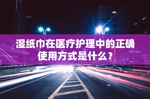 湿纸巾在医疗护理中的正确使用方式是什么？