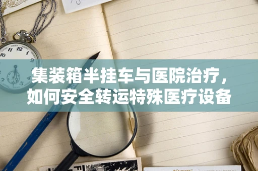 集装箱半挂车与医院治疗，如何安全转运特殊医疗设备？