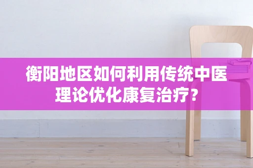衡阳地区如何利用传统中医理论优化康复治疗？
