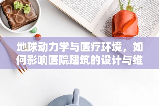 地球动力学与医疗环境，如何影响医院建筑的设计与维护？