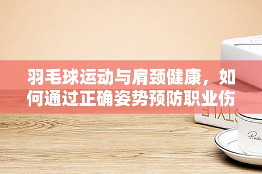 羽毛球运动与肩颈健康，如何通过正确姿势预防职业伤害？