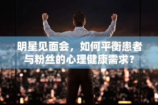 明星见面会，如何平衡患者与粉丝的心理健康需求？