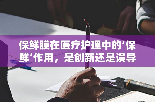 保鲜膜在医疗护理中的‘保鲜’作用，是创新还是误导？