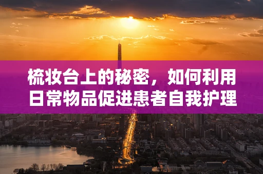 梳妆台上的秘密，如何利用日常物品促进患者自我护理？