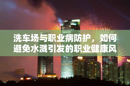 洗车场与职业病防护，如何避免水溅引发的职业健康风险？
