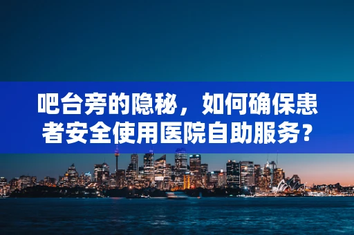吧台旁的隐秘，如何确保患者安全使用医院自助服务？