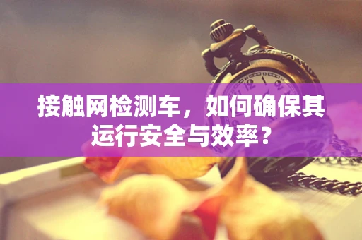 接触网检测车，如何确保其运行安全与效率？