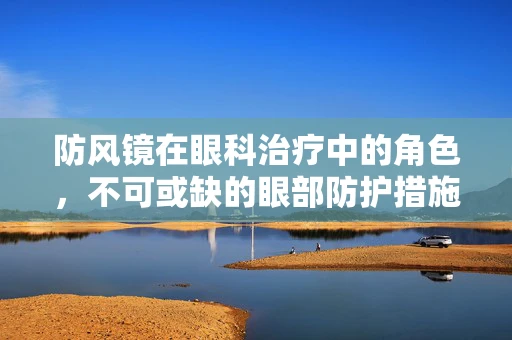 防风镜在眼科治疗中的角色，不可或缺的眼部防护措施？