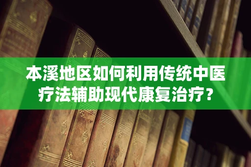 本溪地区如何利用传统中医疗法辅助现代康复治疗？