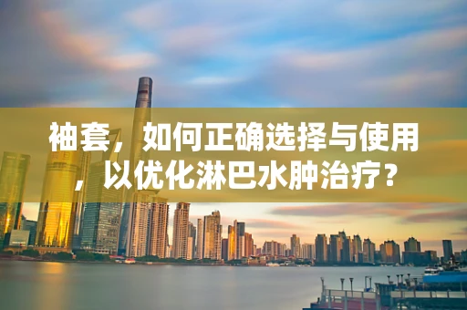 袖套，如何正确选择与使用，以优化淋巴水肿治疗？