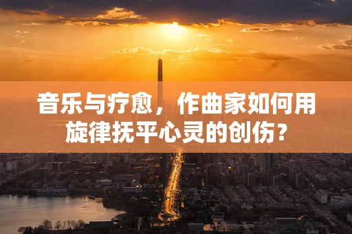 音乐与疗愈，作曲家如何用旋律抚平心灵的创伤？