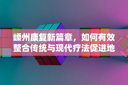 嵊州康复新篇章，如何有效整合传统与现代疗法促进地方康复服务？