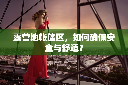 露营地帐篷区，如何确保安全与舒适？