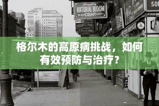 格尔木的高原病挑战，如何有效预防与治疗？