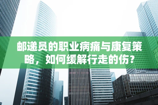 邮递员的职业病痛与康复策略，如何缓解行走的伤？