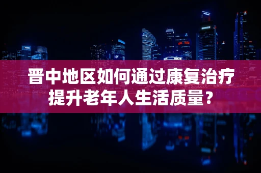 晋中地区如何通过康复治疗提升老年人生活质量？