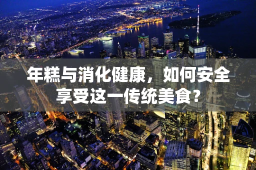 年糕与消化健康，如何安全享受这一传统美食？