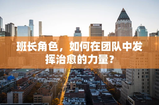班长角色，如何在团队中发挥治愈的力量？