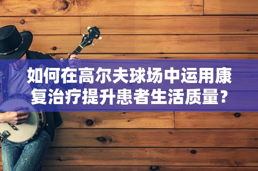 如何在高尔夫球场中运用康复治疗提升患者生活质量？
