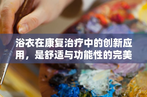 浴衣在康复治疗中的创新应用，是舒适与功能性的完美结合吗？