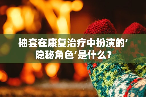 袖套在康复治疗中扮演的‘隐秘角色’是什么？