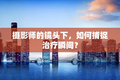 摄影师的镜头下，如何捕捉治疗瞬间？