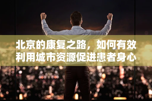 北京的康复之路，如何有效利用城市资源促进患者身心恢复？