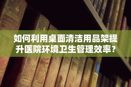 如何利用桌面清洁用品架提升医院环境卫生管理效率？