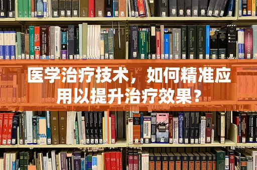 医学治疗技术，如何精准应用以提升治疗效果？