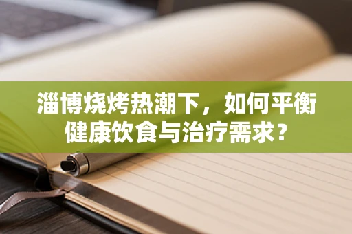 淄博烧烤热潮下，如何平衡健康饮食与治疗需求？