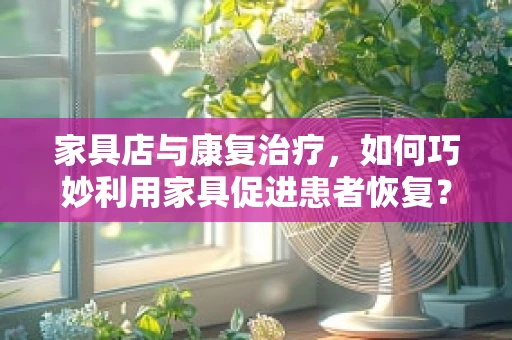 家具店与康复治疗，如何巧妙利用家具促进患者恢复？