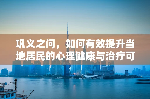 巩义之问，如何有效提升当地居民的心理健康与治疗可及性？