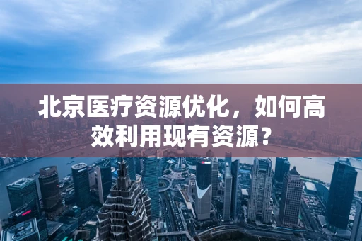北京医疗资源优化，如何高效利用现有资源？
