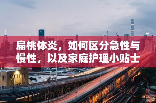 扁桃体炎，如何区分急性与慢性，以及家庭护理小贴士？