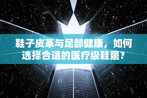 鞋子皮革与足部健康，如何选择合适的医疗级鞋履？