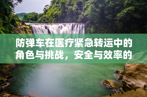 防弹车在医疗紧急转运中的角色与挑战，安全与效率的平衡？